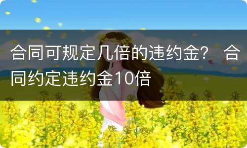 合同可规定几倍的违约金？ 合同约定违约金10倍