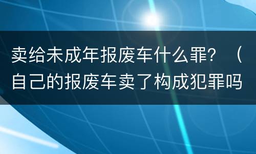 卖给未成年报废车什么罪？（自己的报废车卖了构成犯罪吗）