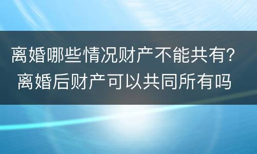 离婚哪些情况财产不能共有？ 离婚后财产可以共同所有吗