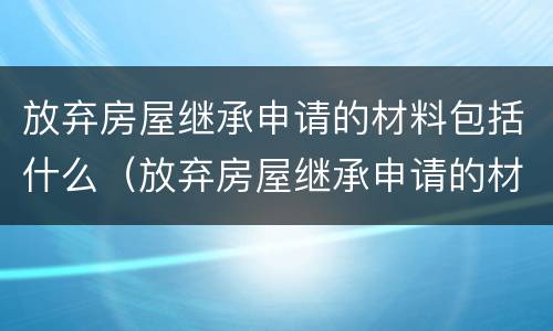 放弃房屋继承申请的材料包括什么（放弃房屋继承申请的材料包括什么呢）