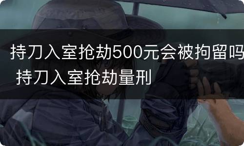 持刀入室抢劫500元会被拘留吗 持刀入室抢劫量刑