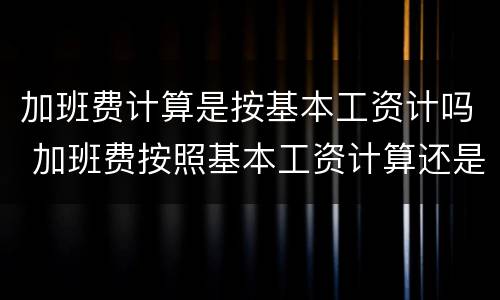 加班费计算是按基本工资计吗 加班费按照基本工资计算还是实际工资计算