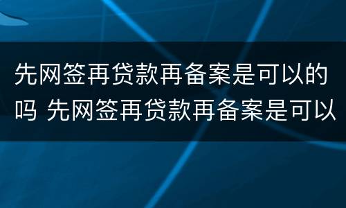 先网签再贷款再备案是可以的吗 先网签再贷款再备案是可以的吗是真的吗