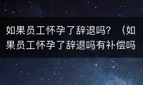 如果员工怀孕了辞退吗？（如果员工怀孕了辞退吗有补偿吗）