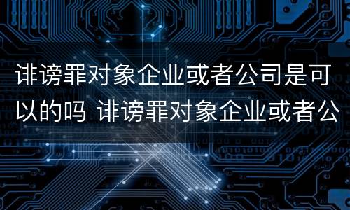 诽谤罪对象企业或者公司是可以的吗 诽谤罪对象企业或者公司是可以的吗怎么处理