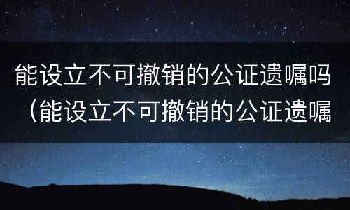 能设立不可撤销的公证遗嘱吗（能设立不可撤销的公证遗嘱吗）