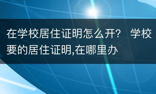 在学校居住证明怎么开？ 学校要的居住证明,在哪里办