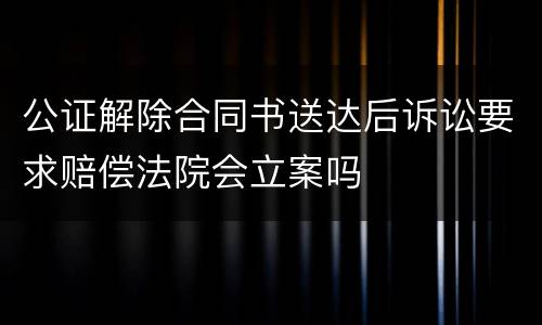 公证解除合同书送达后诉讼要求赔偿法院会立案吗