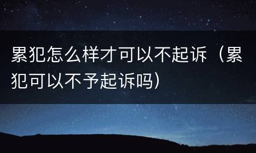 累犯怎么样才可以不起诉（累犯可以不予起诉吗）