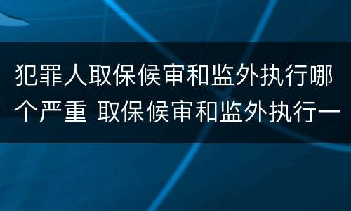 犯罪人取保候审和监外执行哪个严重 取保候审和监外执行一样吗