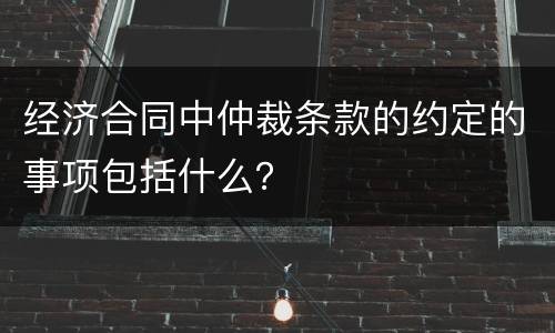 经济合同中仲裁条款的约定的事项包括什么？