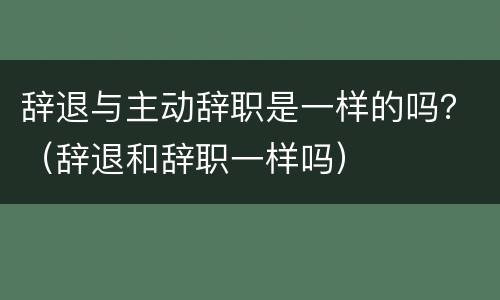 辞退与主动辞职是一样的吗？（辞退和辞职一样吗）