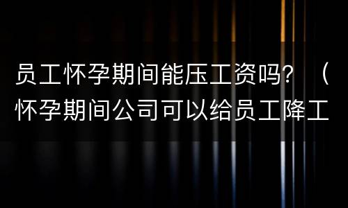 员工怀孕期间能压工资吗？（怀孕期间公司可以给员工降工资吗）