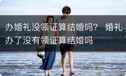 办婚礼没领证算结婚吗？ 婚礼办了没有领证算结婚吗