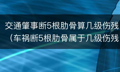 交通肇事断5根肋骨算几级伤残（车祸断5根肋骨属于几级伤残赔偿多少钱）