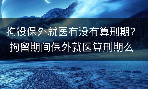 拘役保外就医有没有算刑期？ 拘留期间保外就医算刑期么