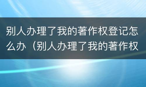 别人办理了我的著作权登记怎么办（别人办理了我的著作权登记怎么办呢）