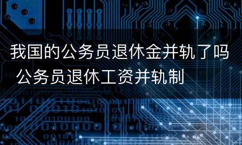 我国的公务员退休金并轨了吗 公务员退休工资并轨制