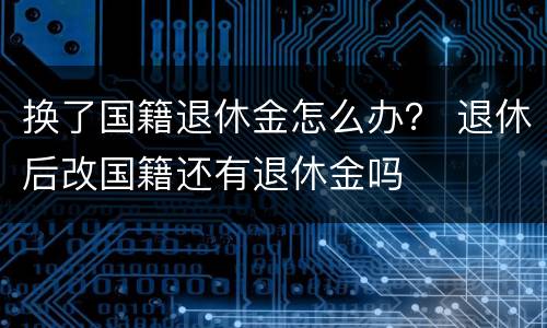 换了国籍退休金怎么办？ 退休后改国籍还有退休金吗