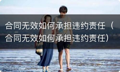 合同无效如何承担违约责任（合同无效如何承担违约责任）