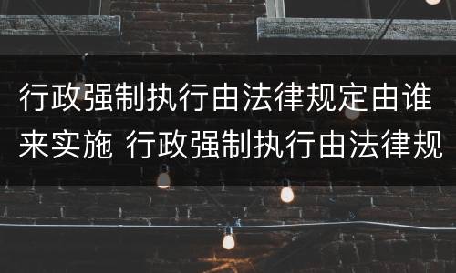 行政强制执行由法律规定由谁来实施 行政强制执行由法律规定由谁来实施的