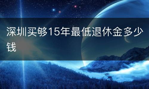 深圳买够15年最低退休金多少钱