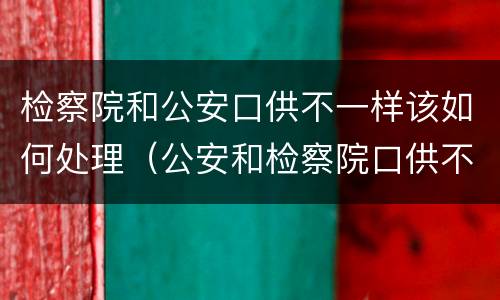 检察院和公安口供不一样该如何处理（公安和检察院口供不一致）