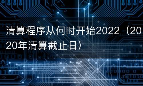 清算程序从何时开始2022（2020年清算截止日）