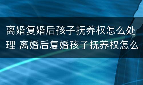 离婚复婚后孩子抚养权怎么处理 离婚后复婚孩子抚养权怎么算