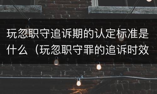 玩忽职守追诉期的认定标准是什么（玩忽职守罪的追诉时效是几年）