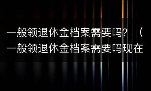 一般领退休金档案需要吗？（一般领退休金档案需要吗现在）