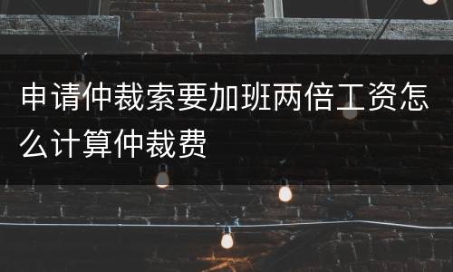 申请仲裁索要加班两倍工资怎么计算仲裁费