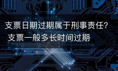 支票日期过期属于刑事责任？ 支票一般多长时间过期