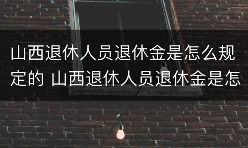 山西退休人员退休金是怎么规定的 山西退休人员退休金是怎么规定的呀