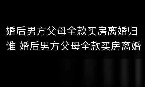 婚后男方父母全款买房离婚归谁 婚后男方父母全款买房离婚怎么分