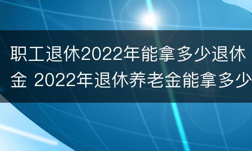 职工退休2022年能拿多少退休金 2022年退休养老金能拿多少