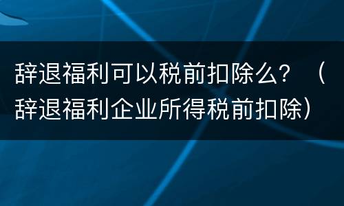 辞退福利可以税前扣除么？（辞退福利企业所得税前扣除）