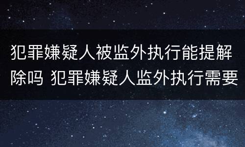 犯罪嫌疑人被监外执行能提解除吗 犯罪嫌疑人监外执行需要哪些条件?