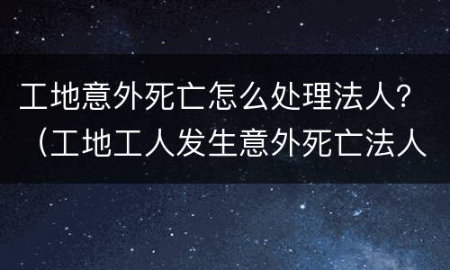 工地意外死亡怎么处理法人？（工地工人发生意外死亡法人要坐牢吗）