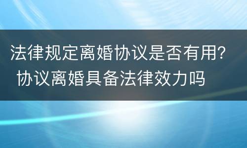 法律规定离婚协议是否有用？ 协议离婚具备法律效力吗