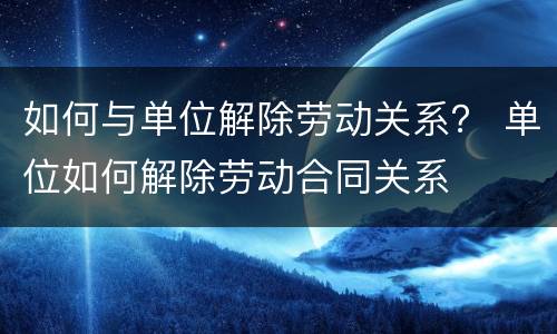 如何与单位解除劳动关系？ 单位如何解除劳动合同关系