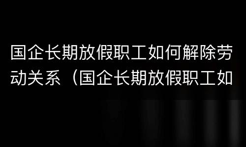 国企长期放假职工如何解除劳动关系（国企长期放假职工如何解除劳动关系合同）