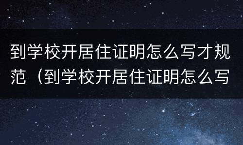 到学校开居住证明怎么写才规范（到学校开居住证明怎么写才规范一点）