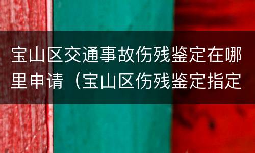 宝山区交通事故伤残鉴定在哪里申请（宝山区伤残鉴定指定医院）