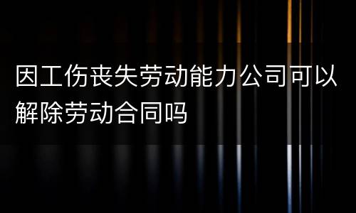 因工伤丧失劳动能力公司可以解除劳动合同吗