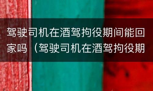 驾驶司机在酒驾拘役期间能回家吗（驾驶司机在酒驾拘役期间能回家吗现在）