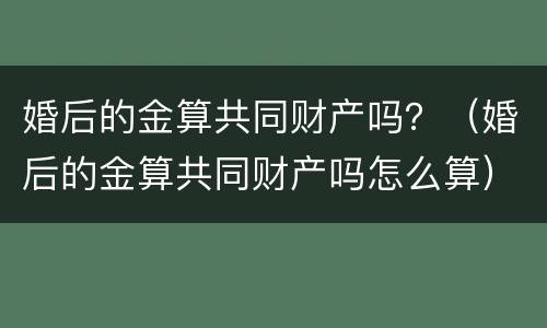 婚后的金算共同财产吗？（婚后的金算共同财产吗怎么算）