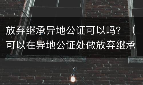 放弃继承异地公证可以吗？（可以在异地公证处做放弃继承吗）