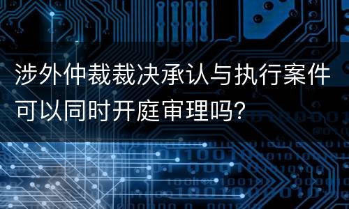 涉外仲裁裁决承认与执行案件可以同时开庭审理吗？