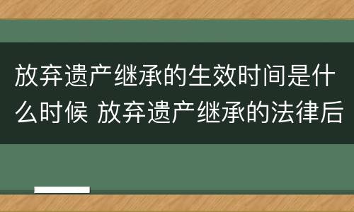 放弃遗产继承的生效时间是什么时候 放弃遗产继承的法律后果是什么?